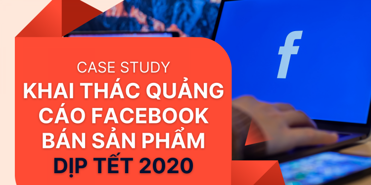 Case Study – Khai thác quảng cáo Facebook bán sản phẩm dịp Tết 2020